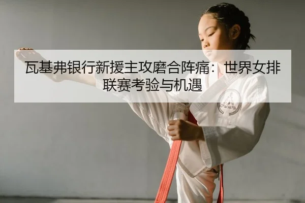 瓦基弗银行新援主攻磨合阵痛：世界女排联赛考验与机遇
